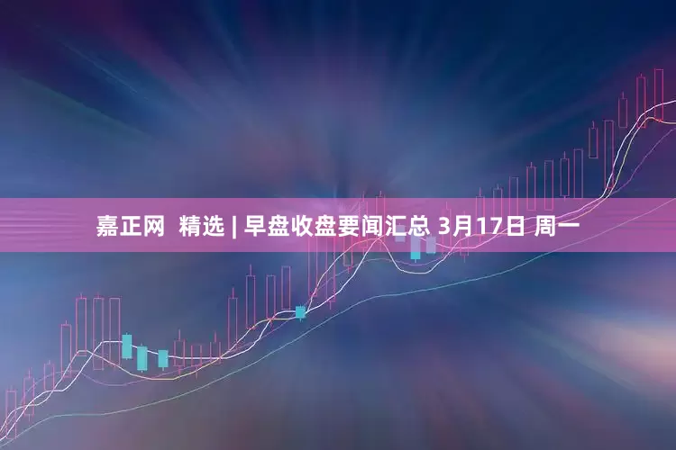嘉正网  精选 | 早盘收盘要闻汇总 3月17日 周一