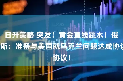日升策略 突发！黄金直线跳水！俄罗斯：准备与美国就乌克兰问题达成协议！