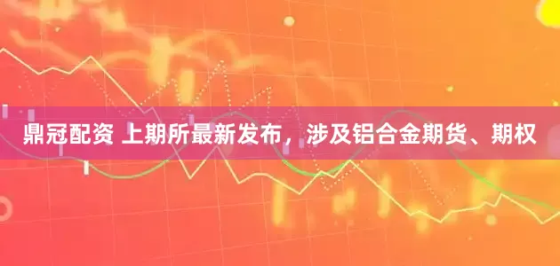鼎冠配资 上期所最新发布，涉及铝合金期货、期权