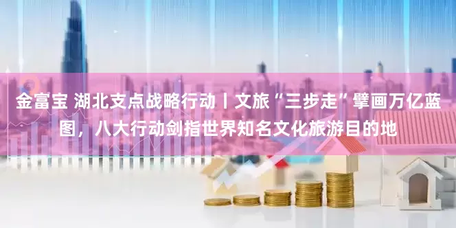金富宝 湖北支点战略行动丨文旅“三步走”擘画万亿蓝图，八大行动剑指世界知名文化旅游目的地
