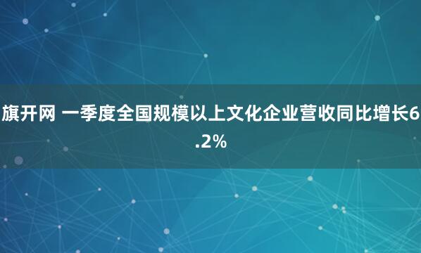 旗开网 一季度全国规模以上文化企业营收同比增长6.2%