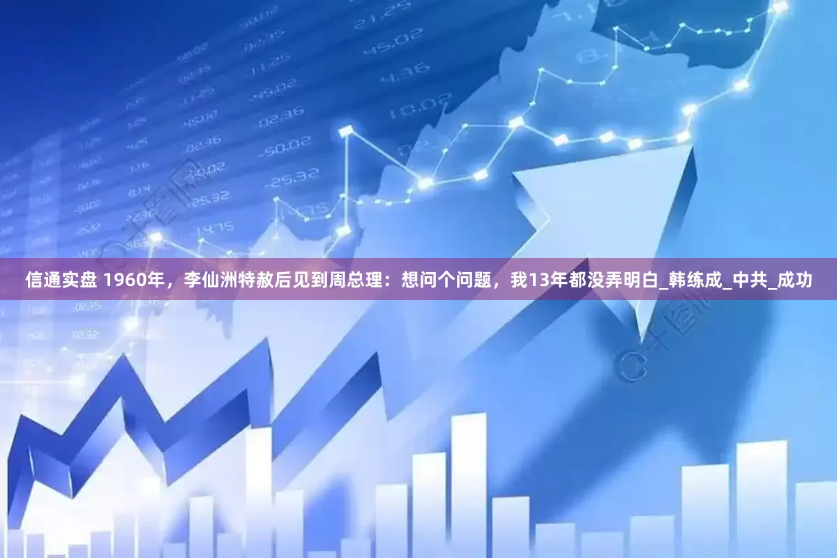 信通实盘 1960年，李仙洲特赦后见到周总理：想问个问题，我13年都没弄明白_韩练成_中共_成功