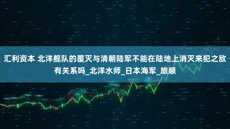 汇利资本 北洋舰队的覆灭与清朝陆军不能在陆地上消灭来犯之敌有关系吗_北洋水师_日本海军_旅顺