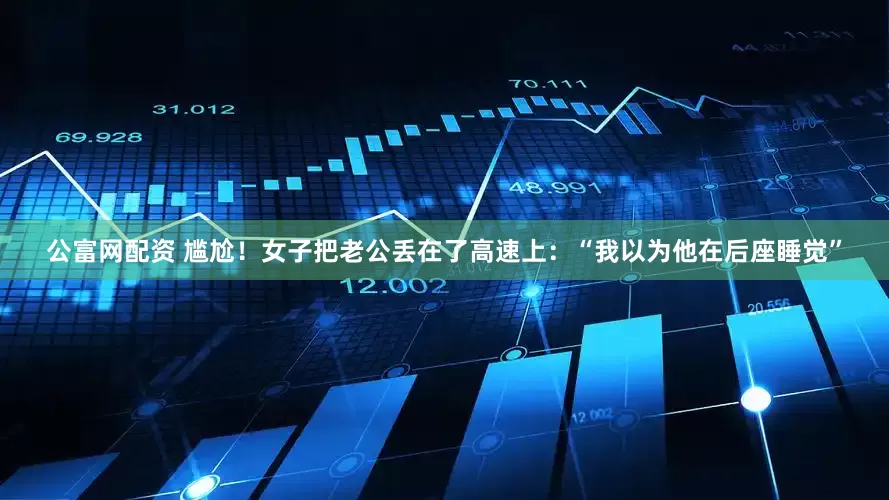 公富网配资 尴尬！女子把老公丢在了高速上：“我以为他在后座睡觉”