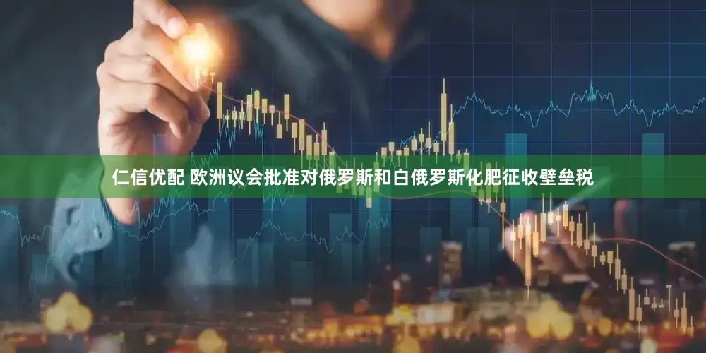 仁信优配 欧洲议会批准对俄罗斯和白俄罗斯化肥征收壁垒税