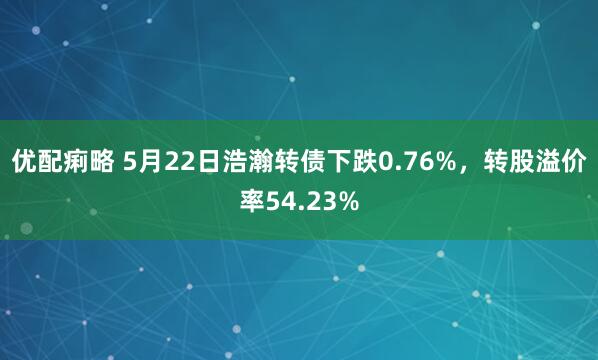 优配痢略 5月22日浩瀚转债下跌0.76%，转股溢价率54.23%
