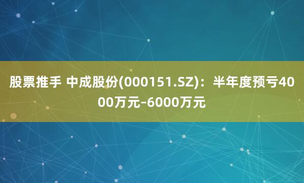 股票推手 中成股份(000151.SZ)：半年度预亏4000万元–6000万元