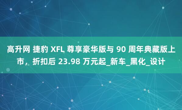 高升网 捷豹 XFL 尊享豪华版与 90 周年典藏版上市，折扣后 23.98 万元起_新车_黑化_设计