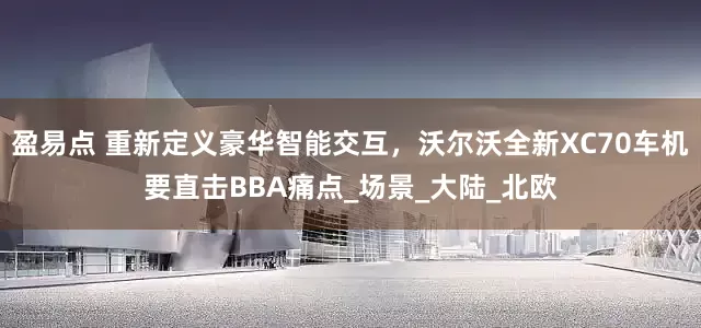 盈易点 重新定义豪华智能交互，沃尔沃全新XC70车机要直击BBA痛点_场景_大陆_北欧
