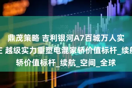 鼎茂策略 吉利银河A7百城万人实测走进石家庄 越级实力重塑电混家轿价值标杆_续航_空间_全球