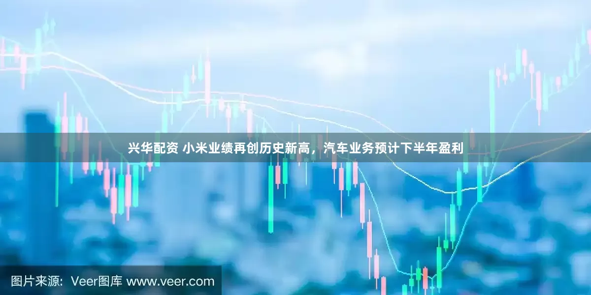 兴华配资 小米业绩再创历史新高，汽车业务预计下半年盈利