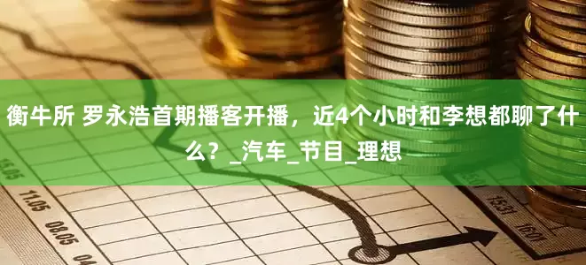 衡牛所 罗永浩首期播客开播，近4个小时和李想都聊了什么？_汽车_节目_理想