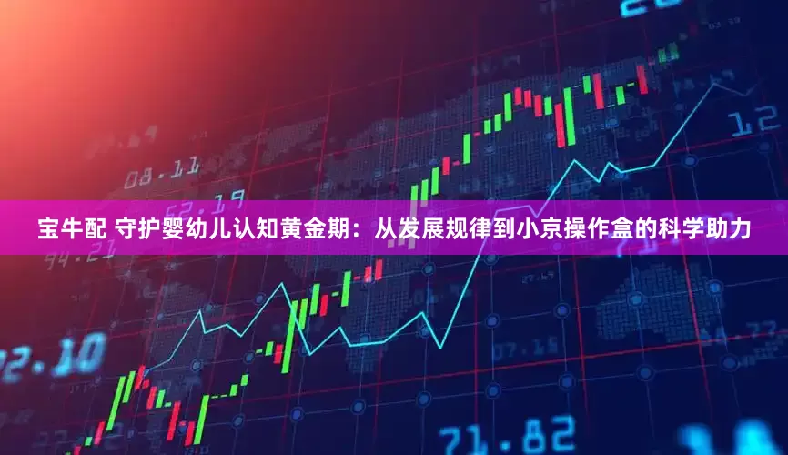 宝牛配 守护婴幼儿认知黄金期：从发展规律到小京操作盒的科学助力