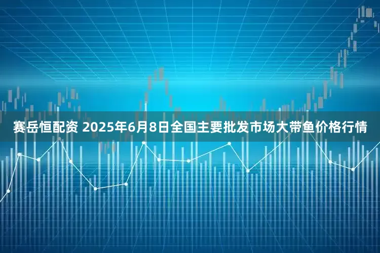 赛岳恒配资 2025年6月8日全国主要批发市场大带鱼价格行情