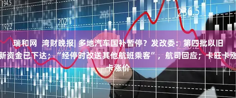瑞和网  湾财晚报| 多地汽车国补暂停？发改委：第四批以旧换新资金已下达；“经停时改送其他航班乘客”，航司回应；卡旺卡涨价
