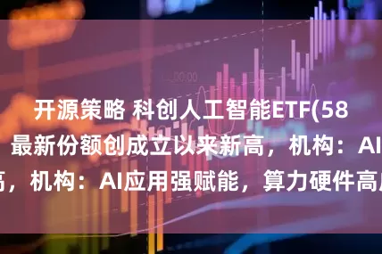 开源策略 科创人工智能ETF(588730)涨近1%，最新份额创成立以来新高，机构：AI应用强赋能，算力硬件高成长可期