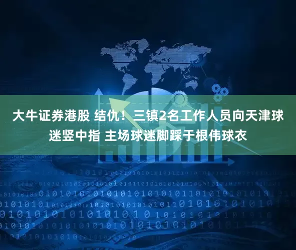 大牛证券港股 结仇！三镇2名工作人员向天津球迷竖中指 主场球迷脚踩于根伟球衣