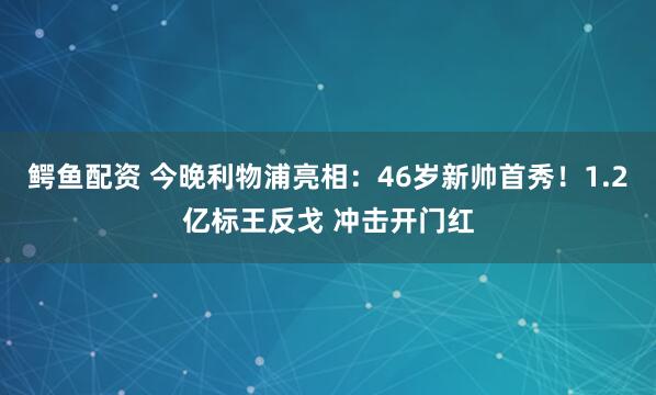 鳄鱼配资 今晚利物浦亮相：46岁新帅首秀！1.2亿标王反戈 冲击开门红