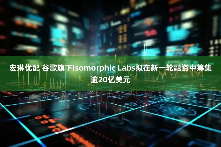 宏琳优配 谷歌旗下Isomorphic Labs拟在新一轮融资中筹集逾20亿美元