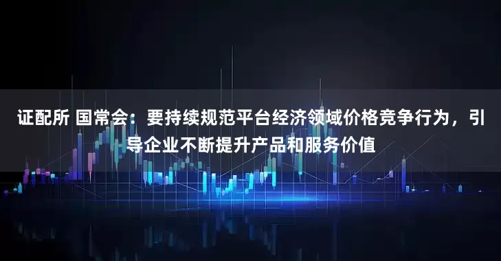 证配所 国常会：要持续规范平台经济领域价格竞争行为，引导企业不断提升产品和服务价值
