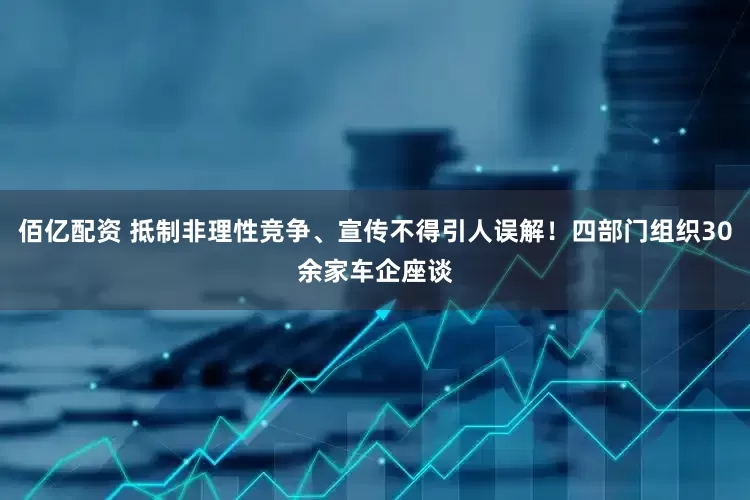 佰亿配资 抵制非理性竞争、宣传不得引人误解！四部门组织30余家车企座谈